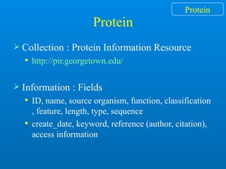 Protein
 Collection : Protein Information Resource
 http://pir.georgetown.edu/
 Information : Fields
 ID, name, source organism, function, classification
, feature, length, type, sequence
 create_date, keyword, reference (author, citation),
access information
Protein
 
