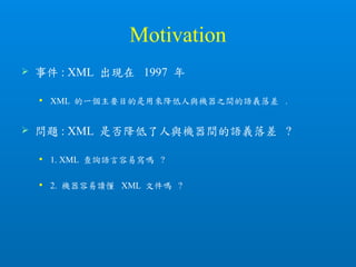 Motivation
 事件 : XML 出現在 1997 年
 XML 的一個主要目的是用來降低人與機器之間的語義落差 .
 問題 : XML 是否降低了人與機器間的語義落差 ?
 1. XML 查詢語言容易寫嗎 ?
 2. 機器容易讀懂 XML 文件嗎 ?
 