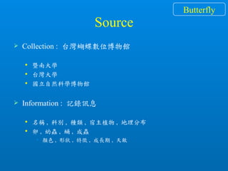 Source
 Collection : 台灣蝴蝶數位博物館
 暨南大學
 台灣大學
 國立自然科學博物館
 Information : 記錄訊息
 名稱 , 科別 , 種類 , 宿主植物 , 地理分布
 卵 , 幼蟲 , 蛹 , 成蟲
• 顏色 , 形狀 , 特徵 , 成長期 , 天敵
Butterfly
 