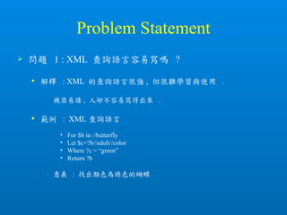 Problem Statement
 問題 1 : XML 查詢語言容易寫嗎 ?
 解釋 : XML 的查詢語言很強 , 但很難學習與使用 .
• 機器易讀 , 人卻不容易寫得出來 .
 範例 : XML 查詢語言
 For $b in //butterfly
 Let $c=?b//adult//color
 Where ?c = “green”
 Return ?b
• 意義 : 找出顏色為綠色的蝴蝶
 