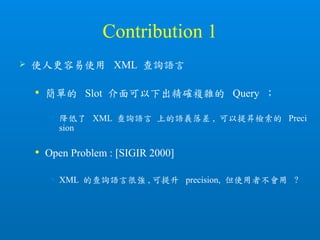 Contribution 1
 使人更容易使用 XML 查詢語言
 簡單的 Slot 介面可以下出精確複雜的 Query ；
• 降低了 XML 查詢語言 上的語義落差 , 可以提昇檢索的 Preci
sion
 Open Problem : [SIGIR 2000]
• XML 的查詢語言很強 , 可提升 precision, 但使用者不會用 ?
 