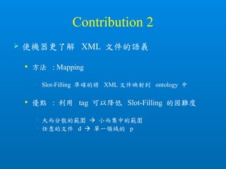 Contribution 2
 使機器更了解 XML 文件的語義
 方法 : Mapping
• Slot-Filling 準確的將 XML 文件映射到 ontology 中
 優點 : 利用 tag 可以降低 Slot-Filling 的困難度
• 大而分散的範圍  小而集中的範圍
• 任意的文件 d  單一領域的 p
 