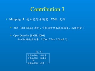 Contribution 3
 Mapping  使人更容易瀏覽 XML 文件
 利用 Slot-Filling 機制 , 可對檢索結果進行摘要 , 以便瀏覽；
 Open Question [SIGIR 2000]
• 如何組織檢索結果 ? (Doc ? Tree ? Graph ?)
成蟲的顏色 , 淺棕色
成蟲的形狀 , 翅緣破
裂
成蟲的花紋 , 色帶
(s , v )
 