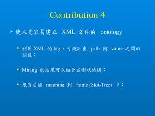Contribution 4
 使人更容易建立 XML 文件的 ontology
 利用 XML 的 tag ，可統計出 path 與 value 之間的
關係；
 Mining 的結果可以組合成樹狀結構；
 很容易能 mapping 到 frame (Slot-Tree) 中；
 