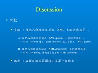 Discussion
 貢獻
 貢獻 : 降低人與機器之間在 XML 上的語意落差 .
• A. 降低人與機器之間在 XML queries 上的語意落差 .
 利用 slot-tree 建立 query interface, 讓人容易下 XML queries
• B. 降低人與機器之間在 XML documents 上的語意落差 .
 利用 slot-filling, 讓機器容易了解 XML documents.
 限制 : 必須將檢索範圍限定在單一領域上。
 