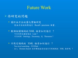 Future Work
 待研究的問題
 關於本方法的量化實驗研究
• 對本方法的結果進行 Recall / precision 衡量 .
 數個相關領域的 XML 檢索如何進行 ?
• 可否利用各種型態的 Link ?
• 可否利用 Ontology , Taxonomy, 或 Thesaurus ?
 不限定領域的 XML 檢索如何進行 ?
• Two level searching – XYZfind 。
• 加入 Domain Search 的步驟就能有效進行不限領域的 XML 檢索嗎 ?
 