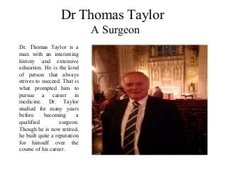 Dr Thomas Taylor
A Surgeon
Dr. Thomas Taylor is a
man with an interesting
history and extensive
education. He is the kind
of person that always
strives to succeed. That is
what prompted him to
pursue a career in
medicine. Dr. Taylor
studied for many years
before becoming a
qualified surgeon.
Though he is now retired,
he built quite a reputation
for himself over the
course of his career.
 