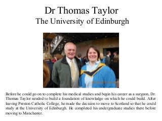 Dr Thomas Taylor
The University of Edinburgh
Before he could go on to complete his medical studies and begin his career as a surgeon, Dr.
Thomas Taylor needed to build a foundation of knowledge on which he could build. After
leaving Preston Catholic College, he made the decision to move to Scotland so that he could
study at the University of Edinburgh. He completed his undergraduate studies there before
moving to Manchester.
 
