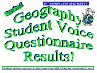 Geography  Student Voice  Questionnaire  Results! 2008 data collected and collated by Jack Jessop, Alexa Boldy, Philippa Clarke and Charlie Aviston. Your views! Dr Thomlinson Middle School, Rothbury 