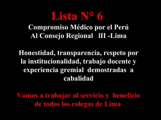 Lista N° 6
Compromiso Médico por el Perú
Al Consejo Regional lII -Lima
Honestidad, transparencia, respeto por
la institucionalidad, trabajo docente y
experiencia gremial demostradas a
cabalidad
Vamos a trabajar al servicio y beneficio
de todos los colegas de Lima

 
