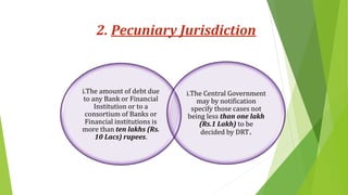 2. Pecuniary Jurisdiction
i.The amount of debt due
to any Bank or Financial
Institution or to a
consortium of Banks or
Financial institutions is
more than ten lakhs (Rs.
10 Lacs) rupees.
i.The Central Government
may by notification
specify those cases not
being less than one lakh
(Rs.1 Lakh) to be
decided by DRT.
 