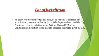 Bar of Jurisdiction
 No court or other authority shall have, or be entitled to exercise, any
jurisdiction, powers or authority (except the Supreme Court and the High
Court exercising jurisdiction under Articles 226 and 227 of the
Constitution) in relation to the matters specified in section 17 of the Act.
 