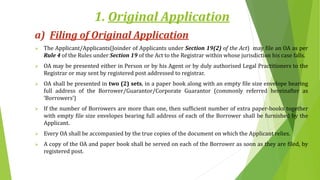 1. Original Application
a) Filing of Original Application
 The Applicant/Applicants(Joinder of Applicants under Section 19(2) of the Act) may file an OA as per
Rule 4 of the Rules under Section 19 of the Act to the Registrar within whose jurisdiction his case falls.
 OA may be presented either in Person or by his Agent or by duly authorised Legal Practitioners to the
Registrar or may sent by registered post addressed to registrar.
 OA shall be presented in two (2) sets, in a paper book along with an empty file size envelope bearing
full address of the Borrower/Guarantor/Corporate Guarantor (commonly referred hereinafter as
‘Borrowers’)
 If the number of Borrowers are more than one, then sufficient number of extra paper-books together
with empty file size envelopes bearing full address of each of the Borrower shall be furnished by the
Applicant.
 Every OA shall be accompanied by the true copies of the document on which the Applicant relies.
 A copy of the OA and paper book shall be served on each of the Borrower as soon as they are filed, by
registered post.
 
