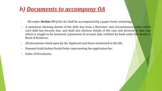 b) Documents to accompany OA
i. OA under Section 19 of the Act shall be accompanied by a paper book containing:
 A statement showing details of the debt due from a Borrower and circumstances under which
such debt has become due; and shall also disclose details of the case and decision in that case
which is sought to be reviewed; (statement of account duly certified by bank under the Banker’s
Book of Evidence;
 All documents relied upon by the Applicant and those mentioned in the OA;
 Demand draft/Indian Postal Order representing the application fee;
 Index of Documents.
 