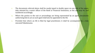 ii. The documents referred above shall be neatly typed in double space on one side of the paper,
duly attested by a senior officer of the Bank or Financial Institution, as the case may be, and
numbered accordingly.
iii. Where the parties to the suit or proceedings are being represented by an agent, documents
authorising him to act as such agent shall also be appended to the OA.
iv. Provided that where an OA is filed by legal practitioner, it shall be accompanied by a duly
executed Vakalatnama.
 
