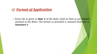 c) Format of Application
 Every OA as given in Rule 4 of the Rules shall be filed as per Form-I
annexed to the Rules. The format as provided is annexed herewith as
Annexure-1.
 