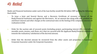 d) Relief
Banks and Financial Institution under each of the loan facility would file OA before DRT seeking the following
final reliefs:
i. To issue a Joint and Several Decree and a Recovery Certificate of recovery in favour of the
Bank/Financial Institution and against the Borrowers, for an amount due along with cost, pendent lite
and future interest and other charges at the contractual rates on the footing of the compound interest till
realization in full;
ii. Order for the auction sale of secured assets (including project, participating interest (PI), receivables,
movable assets, monies, cash flows, etc.) that are secured with the Applicant Bank/Financial Institution
towards the realization/ satisfaction of the decretal amount;
iii. Order that the decretal amount be recovered from the other assets and properties of Guarantor,
Corporate Guarantor under the Corporate Guarantee;
 