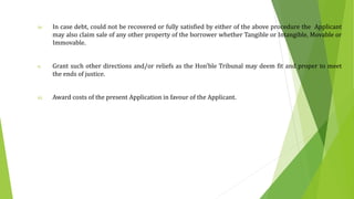 iv. In case debt, could not be recovered or fully satisfied by either of the above procedure the Applicant
may also claim sale of any other property of the borrower whether Tangible or Intangible, Movable or
Immovable.
v. Grant such other directions and/or reliefs as the Hon’ble Tribunal may deem fit and proper to meet
the ends of justice.
vi. Award costs of the present Application in favour of the Applicant.
 