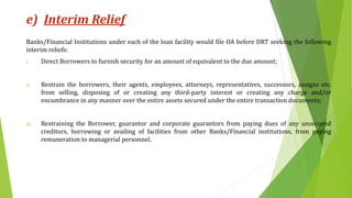 e) Interim Relief
Banks/Financial Institutions under each of the loan facility would file OA before DRT seeking the following
interim reliefs:
i. Direct Borrowers to furnish security for an amount of equivalent to the due amount;
ii. Restrain the borrowers, their agents, employees, attorneys, representatives, successors, assigns etc.
from selling, disposing of or creating any third-party interest or creating any charge and/or
encumbrance in any manner over the entire assets secured under the entire transaction documents;
iii. Restraining the Borrower, guarantor and corporate guarantors from paying dues of any unsecured
creditors, borrowing or availing of facilities from other Banks/Financial institutions, from paying
remuneration to managerial personnel.
 