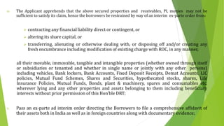 iv. The Applicant apprehends that the above secured properties and receivables, PI, monies may not be
sufficient to satisfy its claim, hence the borrowers be restrained by way of an interim ex-parte order from:
 contracting any financial liability direct or contingent, or
 altering its share capital, or
 transferring, alienating or otherwise dealing with, or disposing off and/or creating any
fresh encumbrance including modification of existing charge with ROC, in any manner,
all their movable, immovable, tangible and intangible properties (whether owned through itself
or subsidiaries or tenanted and whether in single name or jointly with any other persons)
including vehicles, Bank lockers, Bank Accounts, Fixed Deposit Receipts, Demat Accounts, LIC
policies, Mutual Fund Schemes, Shares and Securities, hypothecated stocks, shares, Life
Insurance Policies, Mutual Funds, Bonds, plant & machinery, spares and consumables etc.
wherever lying and any other properties and assets belonging to them including beneficiary
interests without prior permission of this Hon’ble DRT;
v. Pass an ex-parte ad interim order directing the Borrowers to file a comprehensive affidavit of
their assets both in India as well as in foreign countries along with documentary evidence;
 