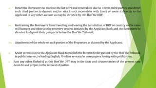 vi. Direct the Borrowers to disclose the list of PI and receivables due to it from third parties and direct
such third parties to deposit and/or attach such receivables with Court or route it directly to the
Applicant or any other account as may be directed by this Hon’ble DRT;
vii. Restraining the Borrowers from travelling and leaving the Jurisdiction of DRT or country as the same
will hamper and obstruct the recovery process initiated by the Applicant Bank and the Borrowers be
directed to deposit their passports before the Hon’ble Tribunal;
viii. Attachment of the whole or such portion of the Properties as claimed by the Applicant;
ix. Grant permission to the Applicant Bank to publish the Interim Order passed by the Hon’ble Tribunal,
in public interest, in leading English, Hindi or vernacular newspapers having wide publication;
x. Pass any other Order(s) as this Hon'ble DRT may in the facts and circumstances of the present case
deem fit and proper, in the interest of justice.
 