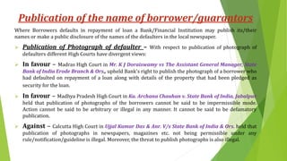 Publication of the name of borrower/guarantors
Where Borrowers defaults in repayment of loan a Bank/Financial Institution may publish its/their
names or make a public disclosure of the names of the defaulters in the local newspaper.
 Publication of Photograph of defaulter – With respect to publication of photograph of
defaulters different High Courts have divergent views:
 In favour – Madras High Court in Mr. K J Doraiswamy vs The Assistant General Manager, State
Bank of India Erode Branch & Ors., upheld Bank's right to publish the photograph of a borrower who
had defaulted on repayment of a loan along with details of the property that had been pledged as
security for the loan.
 In favour – Madhya Pradesh High Court in Ku. Archana Chauhan v. State Bank of India, Jabalpur
held that publication of photographs of the borrowers cannot be said to be impermissible mode.
Action cannot be said to be arbitrary or illegal in any manner. It cannot be said to be defamatory
publication.
 Against – Calcutta High Court in Ujjal Kumar Das & Anr. V/s State Bank of India & Ors. held that
publication of photographs in newspapers, magazines etc. not being permissible under any
rule/notification/guideline is illegal. Moreover, the threat to publish photographs is also illegal.
 
