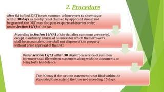 2. Procedure
After OA is filed, DRT issues summon to borrowers to show cause
within 30 days as to why relief claimed by applicant should not
be granted, the DRT may also pass ex-parte ad-interim order,
under Section 19(4) of the Act.
According to Section 19(4A) of the Act after summons are served,
except in ordinary course of business for which the Borrowers
shall be accountable, they shall not dispose of the property
without prior approval of the DRT.
Under Section 19(5) within 30 days from service of summon
borrower shall file written statement along with the documents to
bring forth his defence.
The PO may if the written statement is not filed within the
stipulated time, extend the time not exceeding 15 days.
 