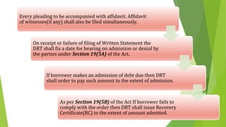 Every pleading to be accompanied with affidavit. Affidavit
of witnesses(if any) shall also be filed simultaneously.
On receipt or failure of filing of Written Statement the
DRT shall fix a date for hearing on admission or denial by
the parties under Section 19(5A) of the Act.
If borrower makes an admission of debt due then DRT
shall order to pay such amount to the extent of admission.
As per Section 19(5B) of the Act If borrower fails to
comply with the order then DRT shall issue Recovery
Certificate(RC) to the extent of amount admitted.
 