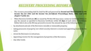 RECOVERY PROCEEDING BEFORE RO
A. The recovery proceeding shall be dealt by RO and governed by Second and Third Schedule to the
Income Tax Act 1961 and the Income Tax (Certificate Proceedings) Rules, 1962 read with
chapter V of the Act.
B. When Recovery Certificate (RC) is issued by PO then RO may issue a notice to Certificate Debtor to
pay the amount as specified in Recovery Certificate within 15 days of such notice. If Certificate
Debtor fails to do so the RO may proceed to recover the amount by any of the following modes:
 by attachment and sale of the Borrowers movable or immovable property;
 taking possession of property over which security interest is created and appointing receiver for the
same;
 Arrest the Borrowers in civil prison;
 Appointing receiver for the management of properties of the Borrowers;
 Any other mode.
 