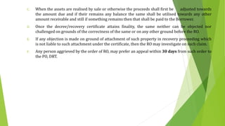 C. When the assets are realised by sale or otherwise the proceeds shall first be adjusted towards
the amount due and if their remains any balance the same shall be utilised towards any other
amount receivable and still if something remains then that shall be paid to the Borrower.
D. Once the decree/recovery certificate attains finality, the same neither can be objected nor
challenged on grounds of the correctness of the same or on any other ground before the RO.
E. If any objection is made on ground of attachment of such property in recovery proceeding which
is not liable to such attachment under the certificate, then the RO may investigate on such claim.
F. Any person aggrieved by the order of RO, may prefer an appeal within 30 days from such order to
the PO, DRT.
 