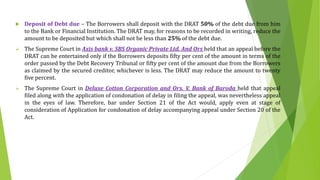  Deposit of Debt due – The Borrowers shall deposit with the DRAT 50% of the debt due from him
to the Bank or Financial Institution. The DRAT may, for reasons to be recorded in writing, reduce the
amount to be deposited but which shall not be less than 25% of the debt due.
 The Supreme Court in Axis bank v. SBS Organic Private Ltd. And Ors held that an appeal before the
DRAT can be entertained only if the Borrowers deposits fifty per cent of the amount in terms of the
order passed by the Debt Recovery Tribunal or fifty per cent of the amount due from the Borrowers
as claimed by the secured creditor, whichever is less. The DRAT may reduce the amount to twenty
five percent.
 The Supreme Court in Deluxe Cotton Corporation and Ors. V. Bank of Baroda held that appeal
filed along with the application of condonation of delay in filing the appeal, was nevertheless appeal
in the eyes of law. Therefore, bar under Section 21 of the Act would, apply even at stage of
consideration of Application for condonation of delay accompanying appeal under Section 20 of the
Act.
 