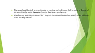  The appeal shall be dealt as expeditiously as possible and endeavour shall be made to dispose of
the appeal finally within 6 months from the date of receipt of appeal.
 After hearing both the parties the DRAT may as it deems fit either confirm, modify or set aside the
order made by the DRT.
 