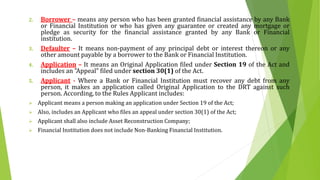 2. Borrower – means any person who has been granted financial assistance by any Bank
or Financial Institution or who has given any guarantee or created any mortgage or
pledge as security for the financial assistance granted by any Bank or Financial
institution.
3. Defaulter – It means non-payment of any principal debt or interest thereon or any
other amount payable by a borrower to the Bank or Financial Institution.
4. Application – It means an Original Application filed under Section 19 of the Act and
includes an "Appeal" filed under section 30(1) of the Act.
5. Applicant - Where a Bank or Financial Institution must recover any debt from any
person, it makes an application called Original Application to the DRT against such
person. According, to the Rules Applicant includes:
 Applicant means a person making an application under Section 19 of the Act;
 Also, includes an Applicant who files an appeal under section 30(1) of the Act;
 Applicant shall also include Asset Reconstruction Company;
 Financial Institution does not include Non-Banking Financial Institution.
 