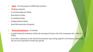 7. Bank – For the purpose of DRT, Bank includes –
 Banking company;
 A corresponding new Bank;
 State Bank of India;
 A subsidiary Bank;
 A Regional Rural Bank;
 Asset Reconstruction Company.
8. Financial Institution – It includes:
 A public financial institution within the meaning of Section 4A of the Companies Act, 1956 (1 of
1956);
 Such other institution as the Central Government may, having regard to its business activity and
the area of its operation in India may specify.
 