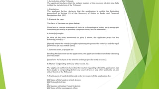 3. Jurisdiction of the Tribunal:
The applicant declares that the subject matter of the recovery of debt due falls
within the jurisdiction of the Tribunal.
4. Limitation:
The applicant further declares that the application is within the limitation
prescribed in Section 24 of the Recovery of Debts to Banks and Financial
Institutions Act, 1993
5. Facts of the case:
The facts of the case are given below:
(Give here a concise statement of facts in a chronological order, each paragraph
containing as nearly as possible a separate issue, fact or otherwise)
6. Relief(s) sought:
In view of the facts mentioned in para 5 above, the applicant prays for the
following relief(s)—
(Specify below the relief(s) sought explaining the ground for relief (s) and the legal
provisions (if any) relied upon).
7. Interim order, if prayed for:
Pending final decision on the application, the applicant seeks issue of the following
interim order:
(Give here the nature of the interim order prayed for with reasons).
8. Matter not pending with any other court, etc.:
The applicant further declares that the matter regarding which the application has
been made is not pending before any court of law or any other authority or any
other Bench of the Tribunal.
9. Particulars of bank draft/postal order in respect of the application fee:
(1) Name of the bank on which drawn:
(2) Demand draft no:
or
(1) Number of Indian Postal Order(s):
(2) Name of the issuing post office:
 