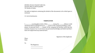 (3) Date of issue of postal order (s);
(4) Post office at which payable:
10. Details of index:
An index in duplicate containing the details of the documents to be relied upon is
enclosed.
11. List of enclosures:
VERIFICATION
I........................son/daughter/wife of Shri......................being the .................(Name in full
and block letters) (designation) of............ (name of the company) holding a valid
power of attorney from..............(name of the company) do hereby verify that the
contents of paras 1 to 11 are true to my personal knowledge and belief and that I
have not suppressed any material facts.
Signature of the Applicant.
Place:
Date:
To
The Registrar,
..........................................
..........................................
 