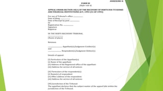 ANNEXURE-II
FORM III
(Refer rule 4)
APPEAL UNDER SECTION 30(1) OF THE RECOVERY OF DEBTS DUE TO BANKS
AND FINANCIAL INSTITUTIONS ACT, 1993 (51 OF 1993)
For use of Tribunal's office ......................
Date of filing ......................
Date of Receipt by post ......................
Or
Registration No. ......................
Signature
Registrar
IN THE DEBTS RECOVERY TRIBUNAL
..................................
(Name of place)
Between
................................ Appellant(s)/Judgment-Creditor(s)
and
.............................. Respondent(s)/Judgment-Debtor(s)
Details of appeal:
(I) Particulars of the Appellant(s)
(i) Name of the appellant:
(ii) Address of the Registered office of the appellant:
(iii) Address for service of all notices:
(II) Particulars of the respondent(s):
(i) Name(s) of respondent:
(ii) Office address of the respondent:
(iii) Address for service of all notices:
(III) Jurisdiction of the Tribunal:
The appellant declares that the subject matter of the appeal falls within the
jurisdiction of the Tribunal.
 