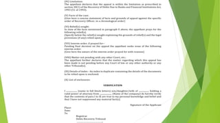 (IV) Limitation:
The appellant declares that the appeal is within the limitation as prescribed in
section 30(1) of the Recovery of Debts Due to Banks and Financial Institutions Act,
1993 (51 of 1993).
(V) Facts of the case:
(Give here a concise statement of facts and grounds of appeal against the specific
order of Recovery Officer, in a chronological order)
(VI) Relief(s) sought:
In view of the facts mentioned in paragraph V above, the appellant prays for the
following relief(s).
(Specify below the relief(s) sought explaining the grounds of relief(s) and the legal
provisions (if any) relied upon).
(VII) Interim order, if prayed for--
Pending final decision on the appeal the appellant seeks issue of the following
interim order:
(Give here the nature of the interim order prayed for with reasons)
(VIII) Matter not pending with any other Court, etc.:
The appellant further declares that the matter regarding which this appeal has
been made is not pending before any Court of law or any other authority or any
other Tribunal(s).
(IX) Details of index - An index in duplicate containing the details of the documents
to be relied upon is enclosed.
(X) List of enclosures:
VERIFICATION
I ................... (name in full block letters) son/daughter/wife of .................. holding a
valid power of attorney from ..................... (Name of the company) do hereby verify
that the contents of para I to IX are true to my personal knowledge and belief and
that I have not suppressed any material fact(s).
Signature of the Applicant
Place:
Date:
To
Registrar
Debts Recovery Tribunal
………………………………..
 