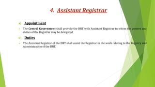 4. Assistant Registrar
a) Appointment
 The Central Government shall provide the DRT with Assistant Registrar to whom the powers and
duties of the Registrar may be delegated.
b) Duties
 The Assistant Registrar of the DRT shall assist the Registrar in the work relating to the Registry and
Administration of the DRT.
 