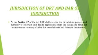 JURISDICTION OF DRT AND BAR OF
JURISDICTION
 As per Section 17 of the Act DRT shall exercise the jurisdiction, powers and
authority to entertain and decide applications from the Banks and Financial
Institutions for recovery of debts due to such Banks and Financial Institutions.
 