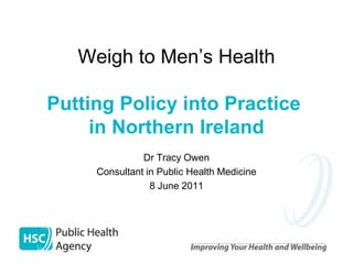 Weigh to Men’s Health

Putting Policy into Practice
     in Northern Ireland
               Dr Tracy Owen
     Consultant in Public Health Medicine
                 8 June 2011
 