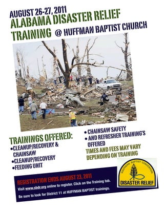 T 26-27, 2011
AUGUS
     AMA DISAS TER RELIEF
ALAB                  PTIST CHURCH
  RAINING @ HUFFMAN BA
T




                                                                FETY
                                                 • CHAINSAW SAER TRAINING’S
TRA     GS OFF& RED:
    ININ OVERY E                                 • AND REFRESH
                                                   OFFERED
•CLEANUP/REC                                      TIMES AN D FEES MAY VARY
 CHAINSAW       RY                                DEP ENDING ON TRAIN
                                                                      ING
• CLEANUP/RECOVE
 •FEEDING UNIT
                                  011
  REGISTRATION E NDS AUGUSTli23,o2 the Training tab.
                             ck n         r. C
                          line to registe
   Visit ww w.sbdr.org on                                 trainings.
                                            F MAN BAPTIST
                            trict 11 at HUF
   Be sure  to look for Dis
 