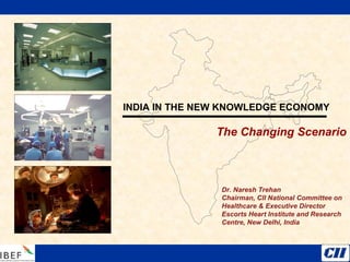 INDIA IN THE NEW KNOWLEDGE ECONOMY
The Changing Scenario
Dr. Naresh Trehan
Chairman, CII National Committee on
Healthcare & Executive Director
Escorts Heart Institute and Research
Centre, New Delhi, India
 