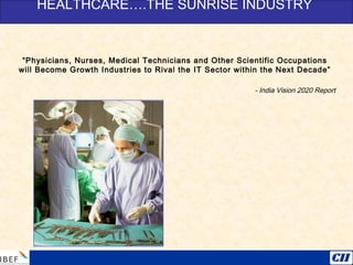 “Physicians, Nurses, Medical Technicians and Other Scientific Occupations
will Become Growth Industries to Rival the IT Sector within the Next Decade”
- India Vision 2020 Report
HEALTHCARE….THE SUNRISE INDUSTRY
 