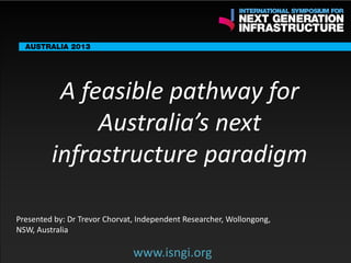 ENDORSING PARTNERS

A feasible pathway for
Australia’s next
infrastructure paradigm

The following are confirmed contributors to the business and policy dialogue in Sydney:
•

Rick Sawers (National Australia Bank)

•

Nick Greiner (Chairman (Infrastructure NSW)

Monday, 30th September 2013: Business & policy Dialogue
Tuesday 1 October to Thursday,
Dialogue

3rd

October: Academic and Policy

Presented by: Dr Trevor Chorvat, Independent Researcher, Wollongong,
NSW, Australia

www.isngi.org

www.isngi.org

 