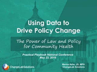 Using Data to
Drive Policy Change
The Power of Law and Policy
for Community Health
Marice Ashe, JD, MPH
ChangeLab Solutions
Practical Playbook National Conference
May 23, 2016
 