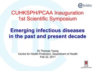 CUHKSPH/PCAA Inauguration 1st Scientific Symposium Emerging infectious diseases in the past and present decade Dr Thomas Tsang Centre for Health Protection, Department of Health Feb 22, 2011 