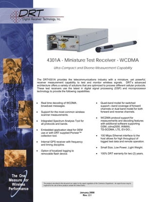 4301A - Miniature Test Receiver - WCDMA
Ultra-Compact and Diverse Measurement Capability
The DRT4301A provides the telecommunications industry with a miniature, yet powerful,
receiver measurement capability to test and monitor wireless signals. DRT’s advanced
architecture offers a variety of solutions that are optimized to process different cellular protocols.
These test receivers use the latest in digital signal processing (DSP) and microprocessor
technology to provide the following capabilities:
 Quad-band model for switched
support—band coverage of forward
channels or dual band model for both
forward and reverse channels.
 WCDMA protocol support for
measurements and decoding features
with additional software supporting
GSM, cdma2000, WiMAX,
TD-SCDMA, LTE, EV-DO…
 100 Mbps Ethernet interface to the
host allows for high throughput of
logged test data and remote operation.
 Small Size, Low Power, Light Weight.
 100% DRT warranty for two (2) years.
 Real time decoding of WCDMA
broadcast messages.
 Support for the most common wireless
scanner measurements.
 Integrated Spectrum Analysis Tool for
all protocols and bands.
 Embedded application ideal for OEM
use or with DRT supplied Pioneer™
collection tool.
 Internal GPS receiver with frequency
and timing discipline.
 Option of localized logging to
removable flash device.
The products described in this document are subject to the export regulations of the Commerce Department. An export license may be
required for the sale of these products outside the United States.
January 2008
Rev. 2.1
 