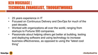 KEN MUGRAGE |
TECHNICAL EVANGELIST, THOUGHTWORKS
• 25 years experience in IT
• Focused on Continuous Delivery and DevOps for much of the
past decade.
• Worked with organizations all over the world, ranging from
startups to Fortune 500 companies.
• Passionate about helping others get better at building, testing
and deploying software and using technology to increase
business effectiveness, as opposed to using the “latest cool
thing”
#DevOpsRoadTrip
 