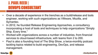 J. PAUL REED |
DEVOPS CONSULTANT
• Over a decade of experience in the trenches as a build/release and tools
engineer, working with such organizations as VMware, Mozilla, and
Symantec.
• In 2012, he founded Release Engineering Approaches, a consultancy
incorporating a host of tools and techniques to help organizations “Simply
Ship. Every time.”
• Worked with organizations across a number of industries, from financial
services to cloud-based infrastructure, with teams from 2 to 200.
• Paul is also a founding host of The Ship Show, a twice-monthly podcast
tackling topics related to build engineering, DevOps, and release
management.
#DevOpsRoadTrip
 